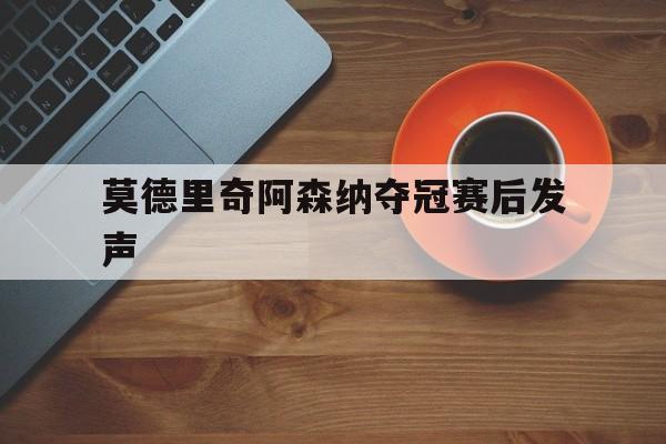 莫德里奇阿森纳夺冠赛后发声(莫德里奇阿森纳夺冠赛后发声了吗)